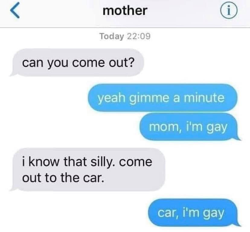 Screenshot of a text conversation:

Mother: Can you come out?
Child: Yeah gimme a minute.
Child: Mom, I'm gay.
Mother: I know that silly. Come out to the car.
Child: Car, I'm gay.
