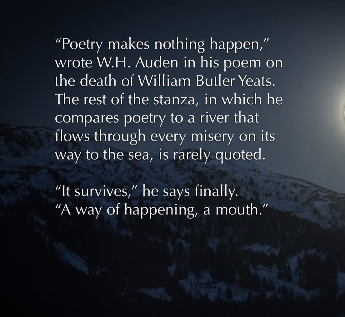 May be an image of eclipse and text that says '"Poetry makes nothing happen," wrote W.H. Auden in his poem on the death of William Butler Yeats. The rest of the stanza, in which he compares poetry to a river that flows through every misery on its way to the the sea, is rarely quoted "It survives, he says finally. "A way of happening, a mouth."'