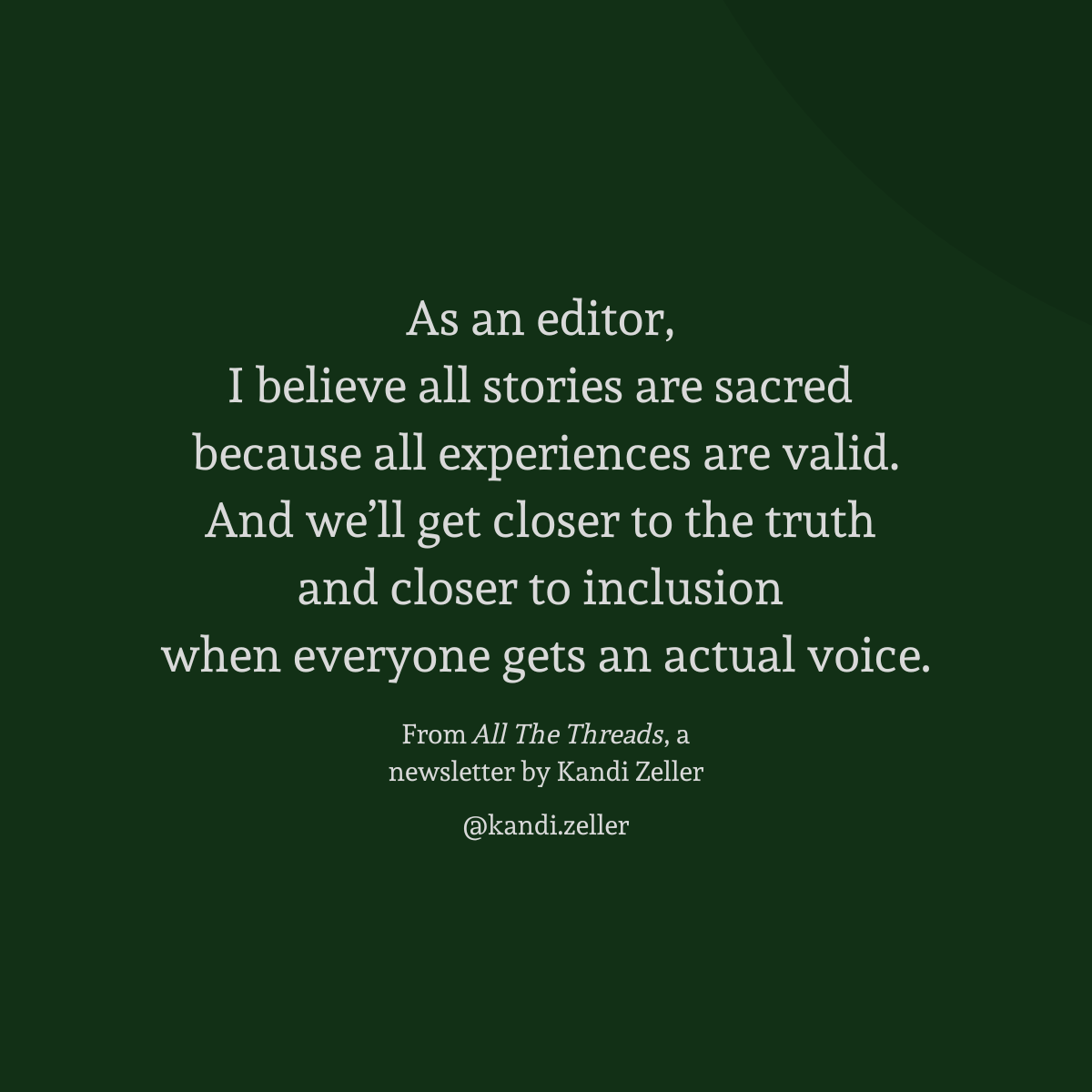 A dark green background with white lettering that reads, “As an editor, I believe all stories are sacred because all experiences are valid. And we’ll get closer to the truth and closer to inclusion when everyone gets an actual voice. From All The Threads, a newsletter by Kandi Zeller, @Kandi.Zeller” 
