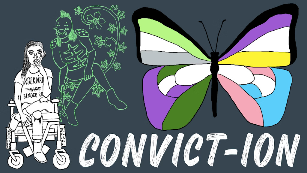 A drawing of a woman in a wheelchair smoking. Hovering next to hear is a creature with crossed legs and a pincered mouth. A butterfly contains colors on each quadrent that correspond with various pride flags. At the bottom the text reads CONVICT-ION.