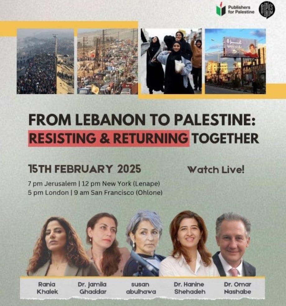 May be an image of 8 people and text that says 'Porpiatetine for Palestine Publishers FROM LEBANON to PALESTINE: RESISTING & RETURNING TOGETHER 15TH FEBRUARY 2025 7 pm Jerusalem 12 pm New York (Lenape) 5 pm London 9 am San Francisco (Ohlone) Watch WatchLive! Live! Rania Khalek Dr. jamila Ghaddar susan abulhawa Dr.Hanine Dr. Hanine Shehadeh Dr. Omar Nashabe'