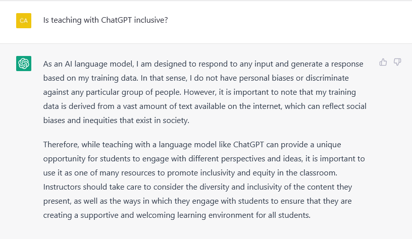 A screenshot of ChatGPT's response to my question "Is teaching with ChatGPT inclusive?" ChatGPT admits that "data is derived from vast amount of text available on the internet, which can reflect social biases and inequities that exist in society." This is a surprising and honest response. But how cool would it be to encourage students to critically analyze ChatGPT's responses!