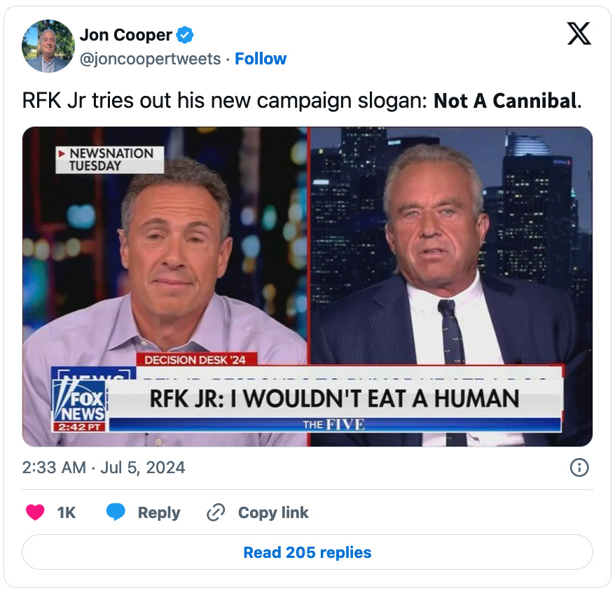 July 5, 2024 tweet from Jon Cooper reading, RFK Jr tries out his new campaign slogan: 𝗡𝗼𝘁 𝗔 𝗖𝗮𝗻𝗻𝗶𝗯𝗮𝗹." Attached is a still from a Chris Cuomo interview of Robert Kennedy, Jr. with a Fox News chyron reading, "RFK JR: I WOULDN'T EAT A HUMAN."