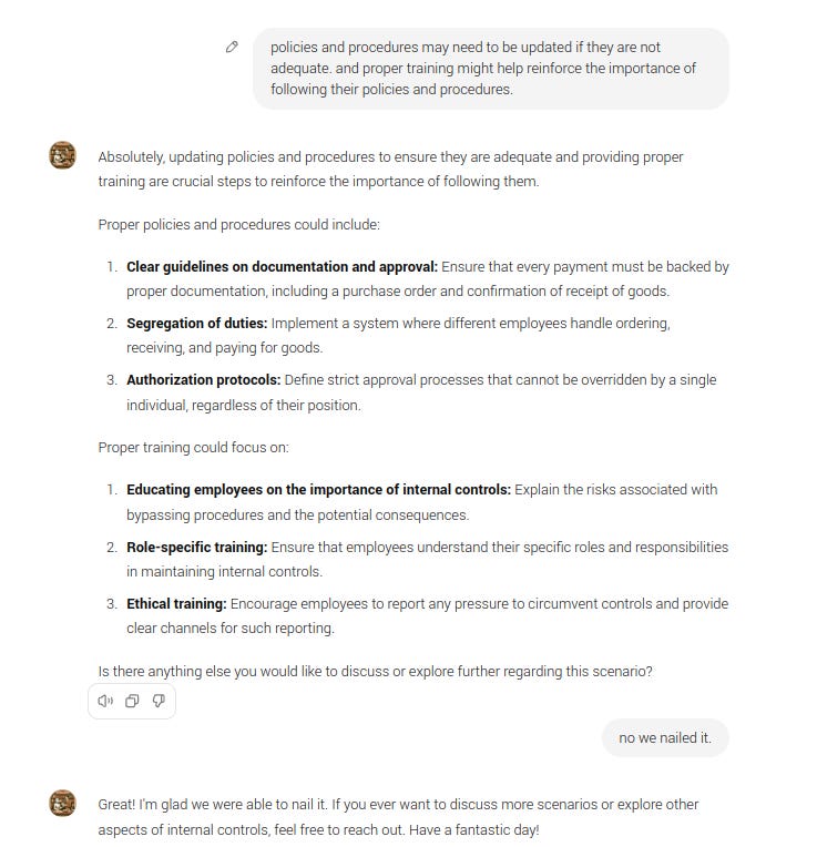 policies and procedures may need to be updated if they are not adequate. and proper training might help reinforce the importance of following their policies and procedures. GPT Absolutely, updating policies and procedures to ensure they are adequate and providing proper training are crucial steps to reinforce the importance of following them.  Proper policies and procedures could include:  Clear guidelines on documentation and approval: Ensure that every payment must be backed by proper documentation, including a purchase order and confirmation of receipt of goods. Segregation of duties: Implement a system where different employees handle ordering, receiving, and paying for goods. Authorization protocols: Define strict approval processes that cannot be overridden by a single individual, regardless of their position. Proper training could focus on:  Educating employees on the importance of internal controls: Explain the risks associated with bypassing procedures and the potential consequences. Role-specific training: Ensure that employees understand their specific roles and responsibilities in maintaining internal controls. Ethical training: Encourage employees to report any pressure to circumvent controls and provide clear channels for such reporting. Is there anything else you would like to discuss or explore further regarding this scenario?  no we nailed it. GPT Great! I'm glad we were able to nail it. If you ever want to discuss more scenarios or explore other aspects of internal controls, feel free to reach out. Have a fantastic day!