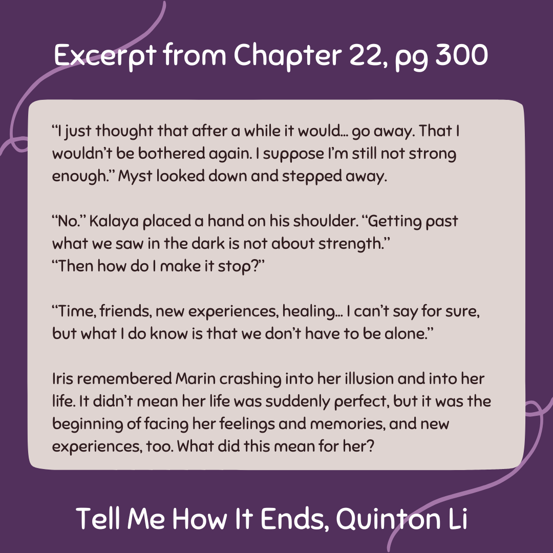 A graphic, with a dark purple background, with an excerpt from Quinton Li's Tell Me How It Ends, chapter 22. It reads: “I just thought that after a while it would... go away. That I wouldn’t be bothered again. I suppose I’m still not strong enough.” Myst looked down and stepped away. “No.” Kalaya placed a hand on his shoulder. “Getting past what we saw in the dark is not about strength.” “Then how do I make it stop?” “Time, friends, new experiences, healing... I can’t say for sure, but what I do know is that we don’t have to be alone.” Iris remembered Marin crashing into her illusion and into her life. It didn’t mean her life was suddenly perfect, but it was the beginning of facing her feelings and memories, and new experiences, too. What did this mean for her?