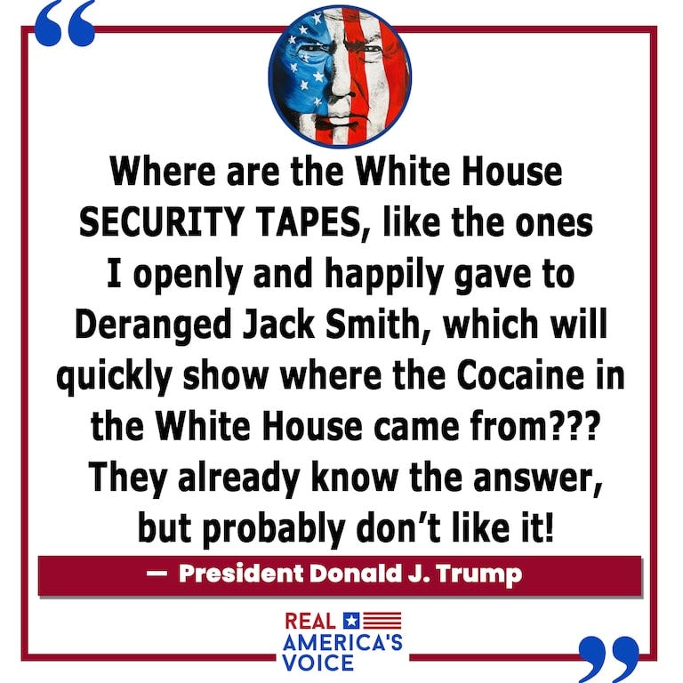 President Trump  asks; "where are the WH security tapes", that could quickly reveal where the cocaine came from.

https://americasvoice.news
