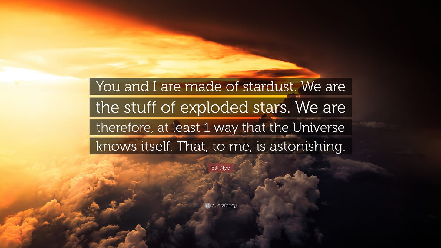You and I are made of stardust. We are the stuff of exploded stars. We are, therefore, at least one way that the Universe knows itself. That, to me, is astonishing. —Bill Nye