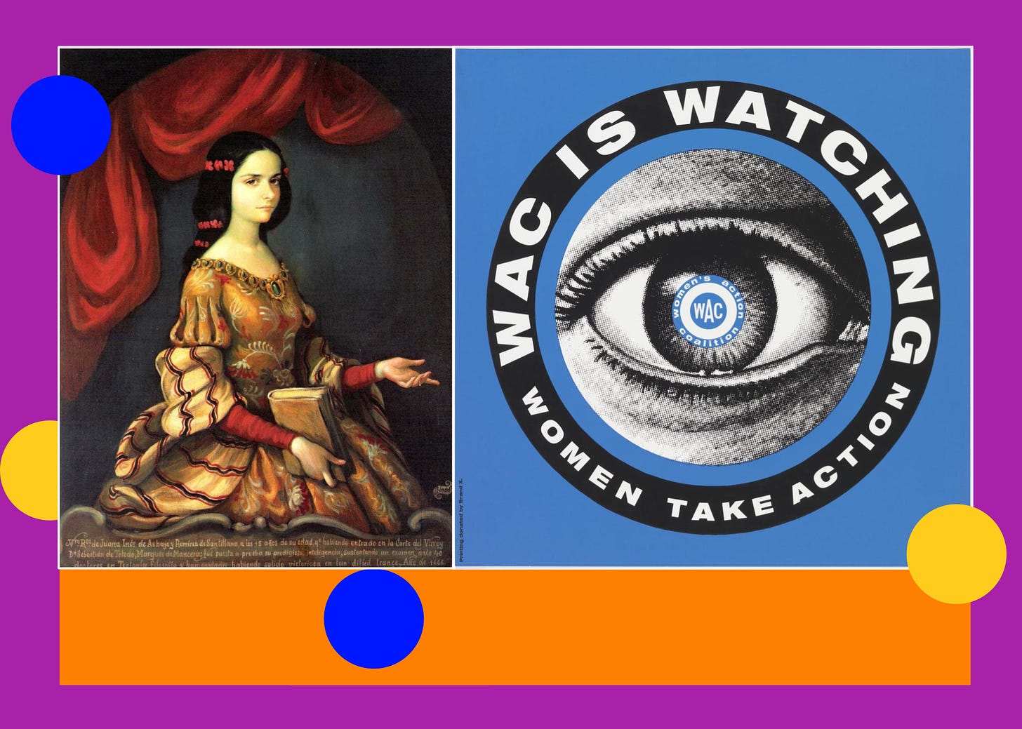 Image: A portrait of Sor Juana before she became a nun. Her long dark hair is pulled back loosely with red ribbons. She wears an elaborate red and gold dress and holds a book in her hand. Her other hand is open and gesturing forward. The logo for the Women’s Action Committee, featuring a photograph of a closeup eye with a circle of text around it that reads “WAC IS WATCHING WOMEN TAKE ACTION”