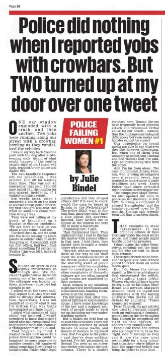 Police did nothing when I reported yobs with crowbars. But TWO turned up at my door over one tweet Daily Mail19 Nov 2024By Julie Bindel ONE car window exploded with a crash, and then another. Two yobs were running along our street with a crowbar, howling as they vandalised the vehicles.  I was on my way back from the park with the dog after a lateevening walk. Afraid of what might happen if the youths caught sight of me, I stood well back, reached for my phone and dialled 999.  The call-handler’s response left me speechless. I was scolded, told off for wasting their time. This was not an emergency, they said. I should have called 101, the number for non-urgent incidents, if I wished to make a report.  Six weeks later, when I answered a knock on the door to see two female police officers, my first thought was that this must be somehow connected. How wrong I was.  They were not calling at my home, at lunchtime on a Sunday, to discuss vandalism. ‘We are here to talk to you about a hate crime,’ said one.  I invited them in, and we went into the study, leaving my lunch guests to wonder what on earth was going on. A complaint, said the first officer, had been filed about something I’d written on Twitter (this was 2019, before it became X).  SHE had the grace to look slightly embarrassed, as though she, like me, couldn’t quite believe the words coming out of her own mouth. Her colleague was looking up, down, sideways – anywhere but straight at me.  I asked what the tweet said; they replied that they were not able to divulge that information. Apparently, I was not permitted to know what it was I’d written that was being investigated as a ‘hate crime’.  I asked what category of ‘hate crime’ was involved. I wasn’t permitted to know that either. I asked who had complained and they became more forthcoming: a ‘transgender man’ in Holland.  That boggled my mind. I started to ask how on earth a police investigation could be launched because someone in another country felt aggrieved about something they’d read on social media. Under which legal jurisdiction did this alleged offence fall? If it went to court, would the case be heard in Britain or the Netherlands? The police didn’t want to discuss that, since they didn’t have a clue about the answers. Instead, they invited me to appear at the station the next day to make a statement. ‘Absolutely not,’ I said. That flummoxed them. They explained that I had to discuss this matter with a senior officer. In that case, I told them, they should have brought a senior officer with them.  They left, with me haranguing them all the way to the door about the scandalous failure of the British justice system, and the shocking waste of police resources – with two constables sent to investigate a tweet, when complaints of domestic violence are too often ignored until women are murdered by their partners.  Most women in my situation might have felt browbeaten and intimidated into handing themselves in at the station.  I’m fortunate that, after decades of fighting to end domestic abuse, I have some knowledge of the law and a support network of people ready to back me up, including my very understanding partner.  But it makes me livid that on at least two occasions I have felt sufficiently alarmed by death threats on social media, and threats of violence to my loved ones, that I’ve gone to the police – and they’ve done nothing. Instead, I’ve felt patronised, as though I’m seen as an attention-seeker who enjoys the melodrama. There is a double standard here. Women like me have frequently faced physical attack and venomous verbal abuse for our beliefs – namely, that the fundamental biological differences between males and females cannot be erased.  Our opponents on social media are able to say whatever they like, however threatening. But when one of them feels unhappy at something (factual and non-violent) that I’ve said, I get an intimidating visit from the police.  And I’m far from alone. The case of journalist Allison Pearson, who is being investigated over a year-old tweet, has sparked an outcry since it made headlines last week. Essex Police have since defended their decision to investigate her.  The campaigner Maya Forstater also opened the door to police on her doorstep, in July 2023, following a complaint of alleged ‘transphobia’, and the inquiry remained open for 15 months. She has only recently been told that it has been closed.  THAT amounts to state harassment. It has ominous echoes of East Germany under the Stasi secret police, and many people might buckle under the pressure.  I don’t blame the police themselves, certainly not the rankand-file who are sent on these fools’ errands.  I have good friends in the force, and I’m quite sure none of them joined to crack down on social media spats.  But I do blame the virtue-signalling liberal establishment that encouraged the selfish, self-deluding trans lobby. Women who should have known better, such as historian Mary Beard and novelist Margaret Atwood, tried to ingratiate themselves with the baying activists who drown out all debate by shouting: ‘Trans women are women!’  Peter Tatchell, the gay activist who used to proclaim himself such an enthusiastic feminist, poured fuel on the fire by saying that, though he recognised my right to free speech, he abhorred my ‘transphobia’.  People like these, the luvvies who are desperate to be on the ‘right side of history’ as they call it, are the ones most responsible for a truly iniquitous situation – where failure to hold the approved beliefs can bring the police to your door.  Article Name:Police did nothing when I reported yobs with crowbars. But TWO turned up at my door over one tweet Publication:Daily Mail Author:By Julie Bindel Start Page:26 End Page:26