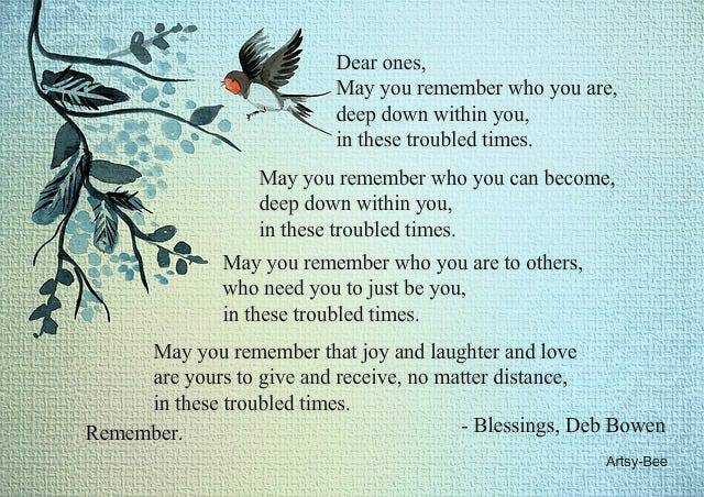 Dear ones, May you remember who you are, deep down within you, in these troubled times.  May you remember who you can become, deep down within you, in these troubled times.  May you remember who you are to others, who need you to just be you, in these troubled times.  May you remember that joy and laughter and love are yours to give and receive, no matter distance, in these troubled times.  Remember.  Blessings, Deb Bowen