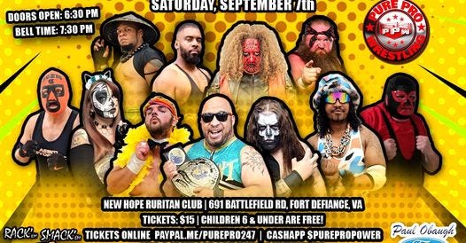 May be an image of 7 people and text that says 'DOORS OPEN: 6:30 DOORSOPEN:6:30P PM BELL TIME: 7:30 P SATURDAY, SEPTEMBER 7th PURE PUREPH PRO RESTLINO PPW たに NEW HOPE RURITAN CLUB 691 BATTLEFIELD RD, FORT DEFIANCE, VA TICKETS: $15 CHILDREN 6 6 & UNDER ARE FREE! RACK'M SMACK' EM TICKETS ONLINE PAYPAL.ME/PUREPRO247 CASHAPP SPUREPROPOWER RIBS LIKE FACEBOOK.COM/PUREPROWRESTLING Paul Obaugh Ford'