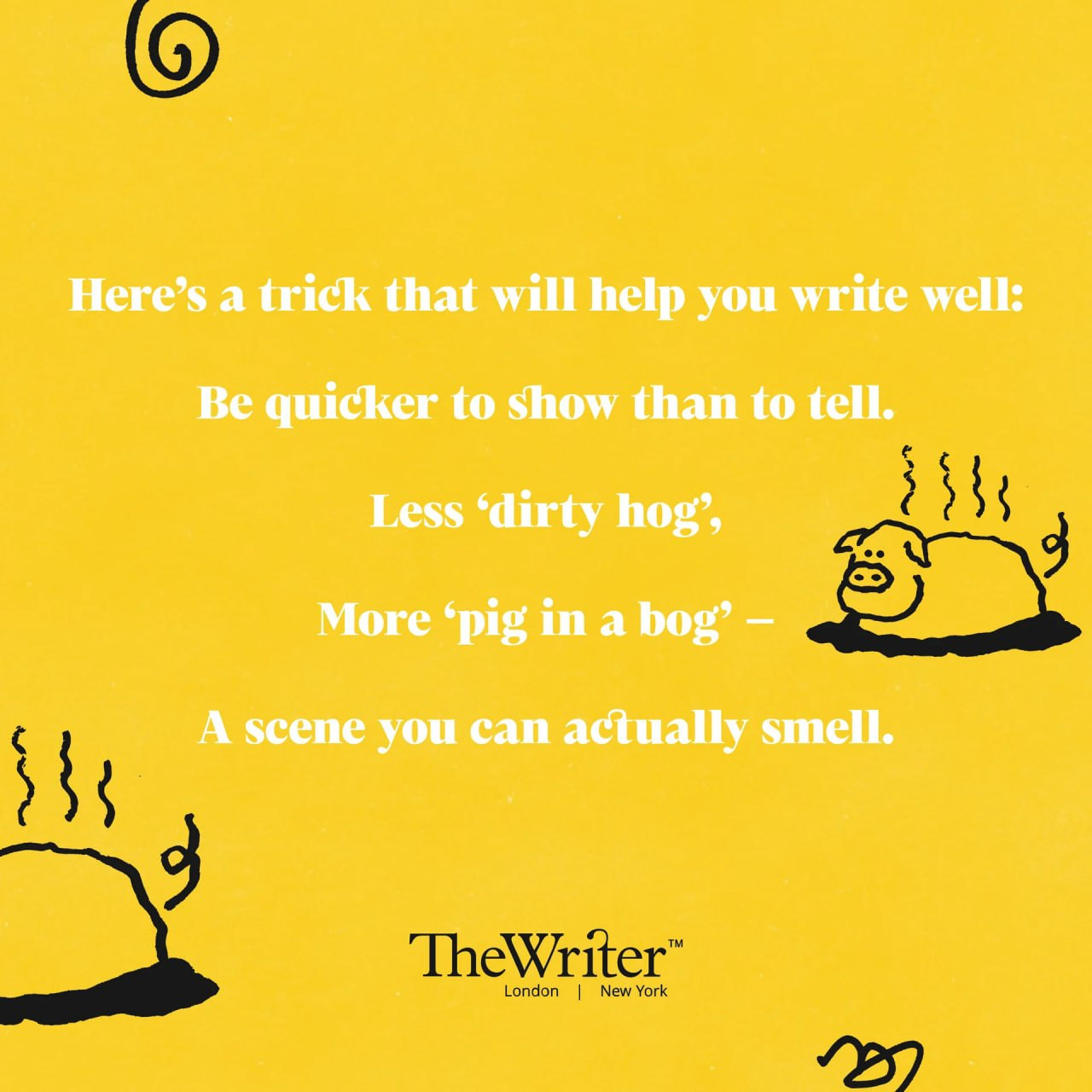 Here’s a trick that will help you write well: Be quicker to show than to tell. Less ‘dirty hog’, More ‘pig in a bog’ – A scene you can actually smell.