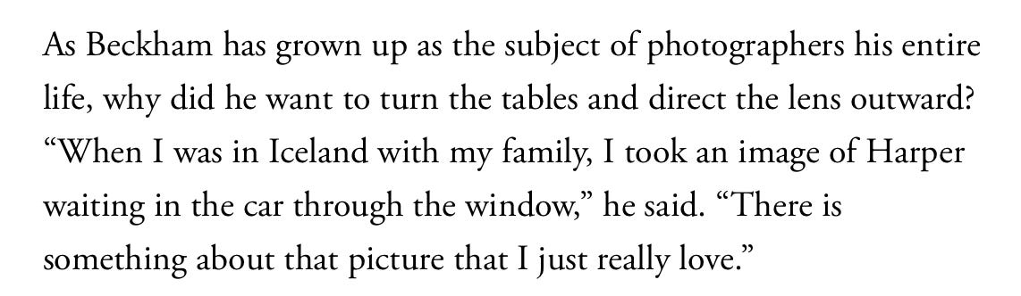 As Beckham has grown up as the subject of photographers his entire life, why did he want to turn the tables and direct the lens outward? "When I was in Iceland with my family, I took an image of Harper waiting in the car through the window," he said. "There is something about that picture that I just really love."