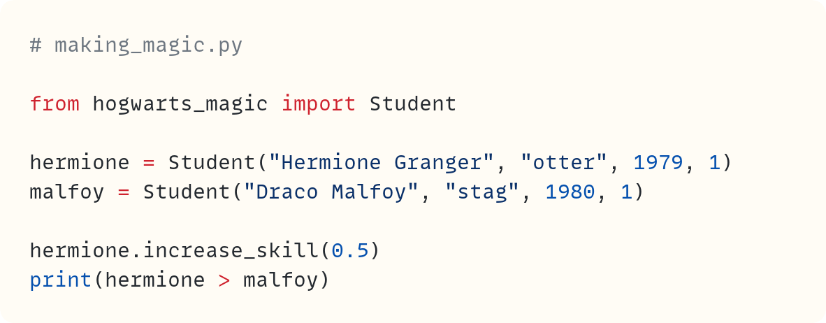 # making_magic.py  from hogwarts_magic import Student  hermione = Student("Hermione Granger", "otter", 1979, 1) malfoy = Student("Draco Malfoy", "stag", 1980, 1)  hermione.increase_skill(0.5) print(hermione > malfoy) 