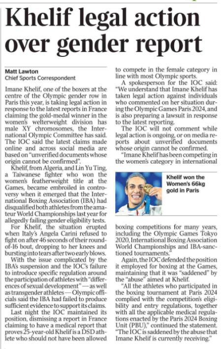 Khelif legal action over gender report Matt Lawton - Chief Sports Correspondent  Khelif won the Women’s 66kg gold in Paris Imane Khelif, one of the boxers at the centre of the Olympic gender row in Paris this year, is taking legal action in response to the latest reports in France claiming the gold-medal winner in the women’s welterweight division has male XY chromosomes, the International Olympic Committee has said.  The IOC said the latest claims made online and across social media are based on “unverified documents whose origin cannot be confirmed”.  Khelif, from Algeria, and Lin Yu Ting, a Taiwanese fighter who won the women’s featherweight title at the Games, became embroiled in controversy when it emerged that the International Boxing Association (IBA) had disqualified both athletes from the amateur World Championships last year for allegedly failing gender eligibility tests.  For Khelif, the situation erupted when Italy’s Angela Carini refused to fight on after 46 seconds of their roundof-16 bout, dropping to her knees and bursting into tears after two early blows.  With the issue complicated by the IBA’s suspension and the IOC’s failure to introduce specific regulation around the participation of athletes with “differences of sexual development” — as well as transgender athletes — Olympic officials said the IBA had failed to produce sufficient evidence to support its claims.  Last night the IOC maintained its position, dismissing a report in France claiming to have a medical report that proves 25-year-old Khelif is a DSD athlete who should not have been allowed to compete in the female category in line with most Olympic sports.  A spokesperson for the IOC said: “We understand that Imane Khelif has taken legal action against individuals who commented on her situation during the Olympic Games Paris 2024, and is also preparing a lawsuit in response to the latest reporting.  The IOC will not comment while legal action is ongoing, or on media reports about unverified documents whose origin cannot be confirmed.  “Imane Khelif has been competing in the women’s category in international boxing competitions for many years, including the Olympic Games Tokyo 2020, International Boxing Association World Championships and IBA-sanctioned tournaments.”  Again, the IOC defended the position it employed for boxing at the Games, maintaining that it was “saddened” by the “abuse” aimed at Khelif.  “All the athletes who participated in the boxing tournament at Paris 2024 complied with the competition’s eligibility and entry regulations, together with all the applicable medical regulations enacted by the Paris 2024 Boxing Unit (PBU),” continued the statement.  “The IOC is saddened by the abuse that Imane Khelif is currently receiving.”