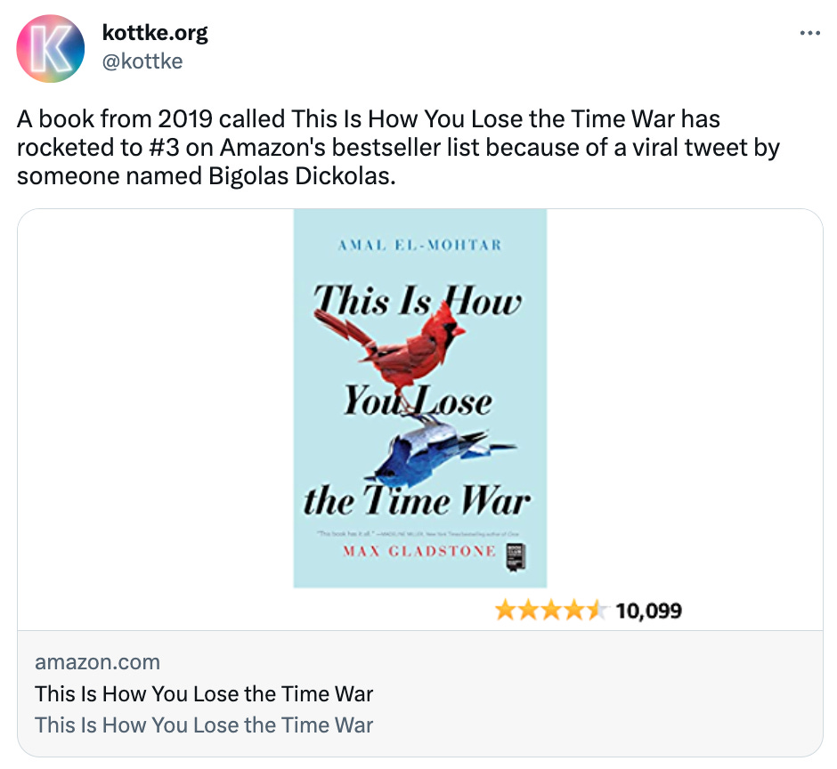  See new Tweets Conversation kottke.org @kottke A book from 2019 called This Is How You Lose the Time War has rocketed to #3 on Amazon's bestseller list because of a viral tweet by someone named Bigolas Dickolas.