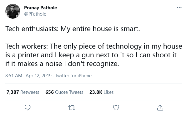 Pranay Pathole ... @PPathole Tech enthusiasts: My entire house is smart. Tech workers: The only piece of technology in my house is a printer and I keep a gun next to it so I can shoot it if it makes a noise I don't recognize. 8:51 AM - Apr 12, 2019 - Twitter for iPhone 7,387 Retweets 656 Quote Tweets 23.8K Likes