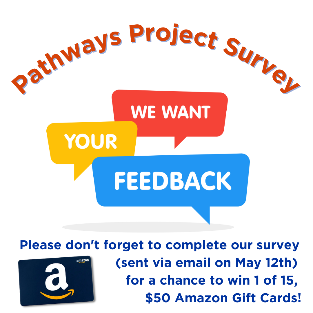 Pathways Project Survey. We Want Your Feedback. Don't forget to complete our survey for a chance to win one of 15, $50 Amazon Gift Cards! Picture of Amazon Gift Card.