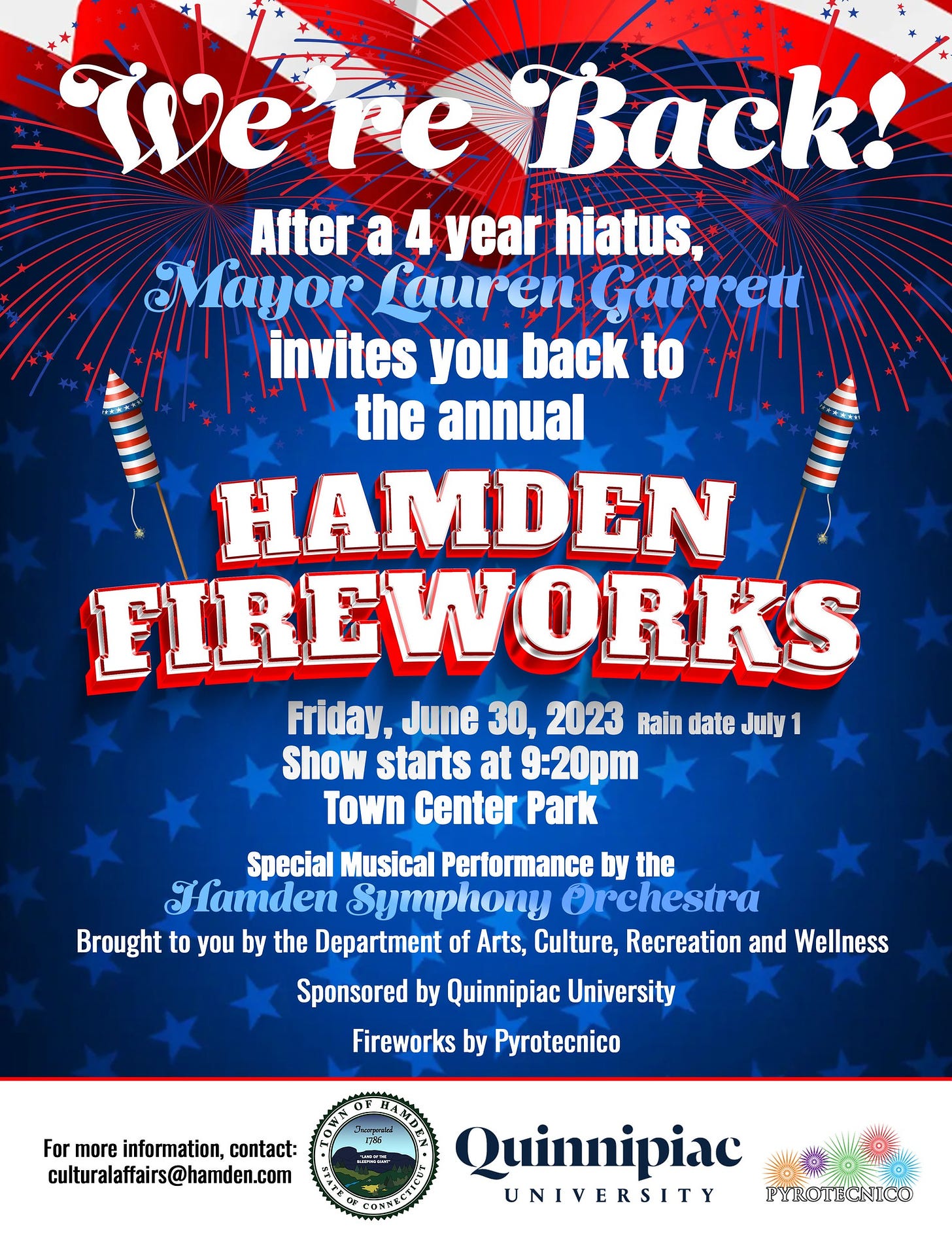 May be an image of fireworks and text that says 'Were Back! After a4 year hiatus, Mayor Lauren Garrett invites you back to the annual HAMDEN FIREWORKS Friday, June 30, 2023 Rain date July Show starts at 9:20pm Town Center Park Special Musical Performance by the Hamden Symphony Orchestra Brought to you by the Department of Arts, Culture, Recreation and Wellness Sponsored by Quinnipiac University Fireworks by Pyrotecnico For more information, contact: culturalaffairs@hamden.com Quinnipiac UNIVERSITY PYROTECNICO'