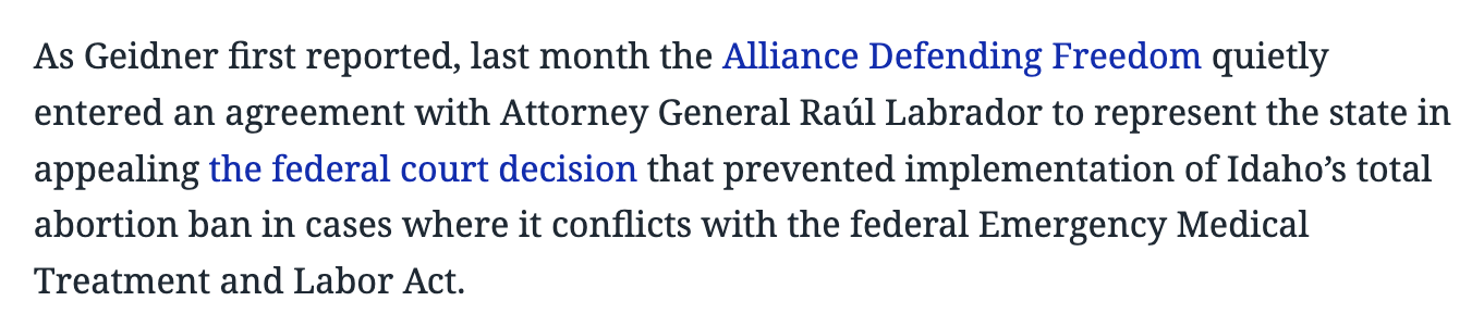 As Geidner first reported, last month the Alliance Defending Freedom quietly entered an agreement with Attorney General Raúl Labrador to represent the state in appealing the federal court decision that prevented implementation of Idaho’s total abortion ban in cases where it conflicts with the federal Emergency Medical Treatment and Labor Act.
