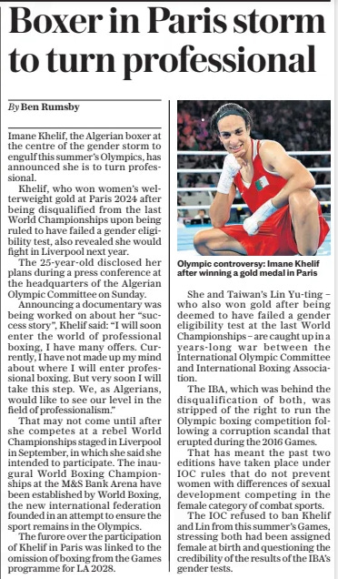 Boxer in Paris storm to turn professional The Daily Telegraph22 Oct 2024By Ben Rumsby  Olympic controversy: Imane Khelif after winning a gold medal in Paris Imane Khelif, the Algerian boxer at the centre of the gender storm to engulf this summer’s Olympics, has announced she is to turn professional.  Khelif, who won women’s welterweight gold at Paris 2024 after being disqualified from the last World Championships upon being ruled to have failed a gender eligibility test, also revealed she would fight in Liverpool next year.  The 25-year-old disclosed her plans during a press conference at the headquarters of the Algerian Olympic Committee on Sunday.  Announcing a documentary was being worked on about her “success story”, Khelif said: “I will soon enter the world of professional boxing, I have many offers. Currently, I have not made up my mind about where I will enter professional boxing. But very soon I will take this step. We, as Algerians, would like to see our level in the field of professionalism.”  That may not come until after she competes at a rebel World Championships staged in Liverpool in September, in which she said she intended to participate. The inaugural World Boxing Championships at the M&S Bank Arena have been established by World Boxing, the new international federation founded in an attempt to ensure the sport remains in the Olympics.  The furore over the participation of Khelif in Paris was linked to the omission of boxing from the Games programme for LA 2028.  She and Taiwan’s Lin Yu-ting – who also won gold after being deemed to have failed a gender eligibility test at the last World Championships – are caught up in a years-long war between the International Olympic Committee and International Boxing Association.  The IBA, which was behind the disqualification of both, was stripped of the right to run the Olympic boxing competition following a corruption scandal that erupted during the 2016 Games.  That has meant the past two editions have taken place under IOC rules that do not prevent women with differences of sexual development competing in the female category of combat sports.  The IOC refused to ban Khelif and Lin from this summer’s Games, stressing both had been assigned female at birth and questioning the credibility of the results of the IBA’S gender tests.  Article Name:Boxer in Paris storm to turn professional Publication:The Daily Telegraph Author:By Ben Rumsby Start Page:7 End Page:7