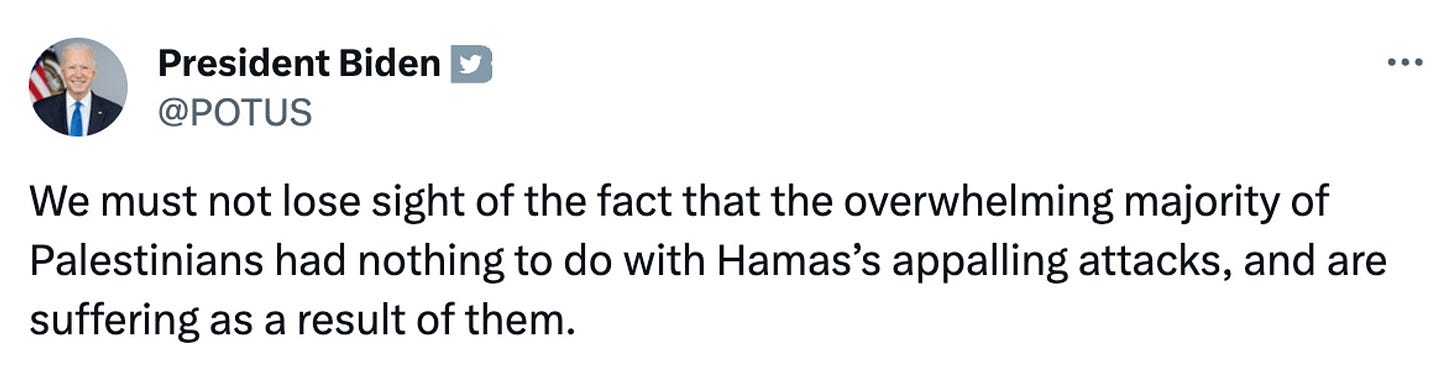 Biden tweet:  We must not lose sight of the fact that the overwhelming majority of Palestinians had nothing to do with Hamas’s appalling attacks, and are suffering as a result of them.