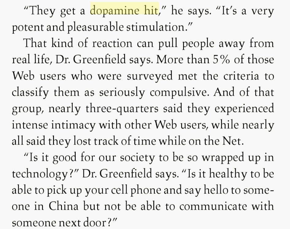 "They get a dopamine hit," he says. "It's a very potent and pleasurable stimulation." That kind of reaction can pull people away from real life, Dr. Greenfield says. More than 5% of those Web users who were surveyed met the criteria to classify them as seriously compulsive. And of that group, nearly three-quarters said they experienced intense intimacy with other Web users, while nearly all said they lost track of time while on the Net. "Is it good for our society to be so wrapped up in technology?" Dr. Greenfield says. "Is it healthy to be able to pick up your cell phone and say hello to someone in China but not be able to communicate with someone next door?"