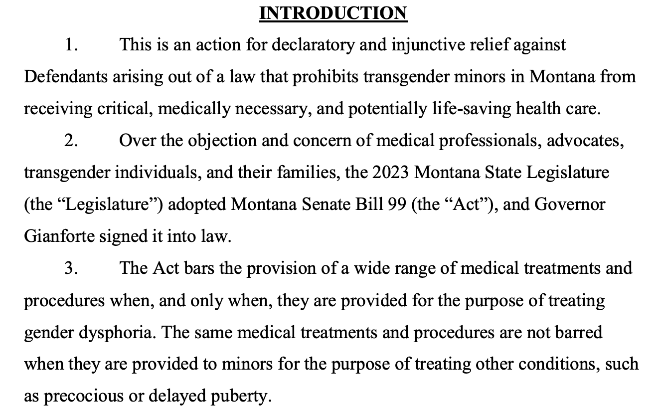 INTRODUCTION 1. This is an action for declaratory and injunctive relief against Defendants arising out of a law that prohibits transgender minors in Montana from receiving critical, medically necessary, and potentially life-saving health care. 2. Over the objection and concern of medical professionals, advocates, transgender individuals, and their families, the 2023 Montana State Legislature (the “Legislature”) adopted Montana Senate Bill 99 (the “Act”), and Governor Gianforte signed it into law. 3. The Act bars the provision of a wide range of medical treatments and procedures when, and only when, they are provided for the purpose of treating gender dysphoria. The same medical treatments and procedures are not barred when they are provided to minors for the purpose of treating other conditions, such as precocious or delayed puberty. 
