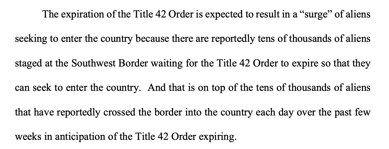 The expiration of the Title 42 Order is expected to result in a “surge” of aliens seeking to enter the country because there are reportedly tens of thousands of aliens staged at the Southwest Border waiting for the Title 42 Order to expire so that they can seek to enter the country. And that is on top of the tens of thousands of aliens that have reportedly crossed the border into the country each day over the past few weeks in anticipation of the Title 42 Order expiring. 