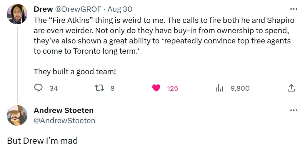 @DrewGROF: The “Fire Atkins” thing is weird to me. The calls to fire both he and Shapiro are even weirder. Not only do they have buy-in from ownership to spend, they’ve also shown a great ability to *repeatedly convince top free agents to come to Toronto long term.* They built a good team! • @AndrewStoeten: But Drew I'm mad