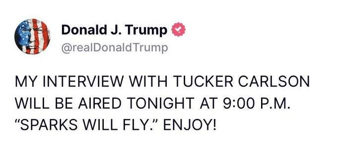 May be an image of text that says 'Donald J. Trump @realDonaldTrump MY INTERVIEW WITH TUCKER CARLSON WILL BE AIRED TONIGHT AT 9:00 P.M. "SPARKS WILL FLY." ENJOY!'