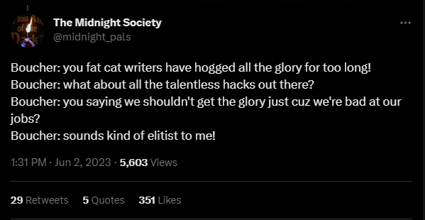 Screenshot of tweet from The Midnight Society @midnight_pals: Boucher: you fat cat writers have hogged all the glory for too long! Boucher: what about all the talentless hacks out there? Boucher: you saying we shouldn't get the glory just cuz we're bad at our jobs? Boucher: sounds kind of elitist to me!