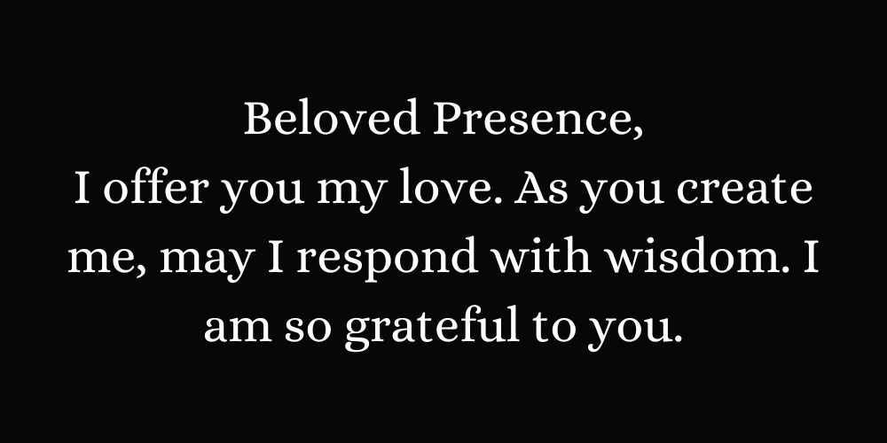 Beloved Presence, I offer you my love. As you create me, may I respond with wisdom. I am so grateful to you.