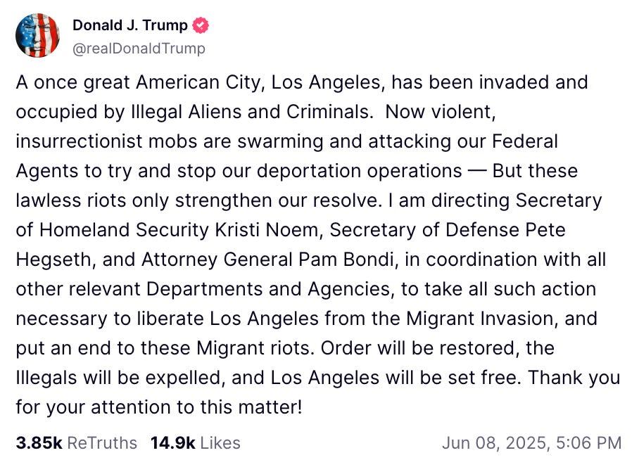  Donald J. Trump  @realDonaldTrump  A once great American City, Los Angeles, has been invaded and occupied by Illegal Aliens and Criminals.  Now violent, insurrectionist mobs are swarming and attacking our Federal Agents to try and stop our deportation operations — But these lawless riots only strengthen our resolve. I am directing Secretary of Homeland Security Kristi Noem, Secretary of Defense Pete Hegseth, and Attorney General Pam Bondi, in coordination with all other relevant Departments and Agencies, to take all such action necessary to liberate Los Angeles from the Migrant Invasion, and put an end to these Migrant riots. Order will be restored, the Illegals will be expelled, and Los Angeles will be set free. Thank you for your attention to this matter!    3.85k  ReTruths  14.9k  Likes Jun 08, 2025, 5:06 PM