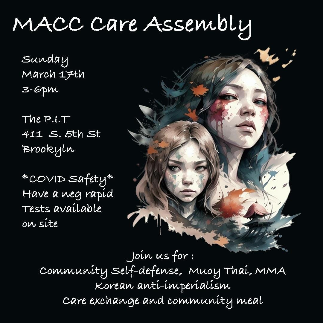 Alt text: Black background. White text at the top reads “MACC Care Assembly.”  On the right is a digital watercolor drawing of two girls.  On the left white text reads “Sunday, March 17th, 3 - 6pm. The P.I.T, 411 S. 5th St, Brookyln. *COVID safety* Have a neg rapid. Tests available on site.” White text At the bottom reads “Join us for: community self-defense, Muoy Thai, MMA, Korean anti-imperialism, care exchange, and community meal.”