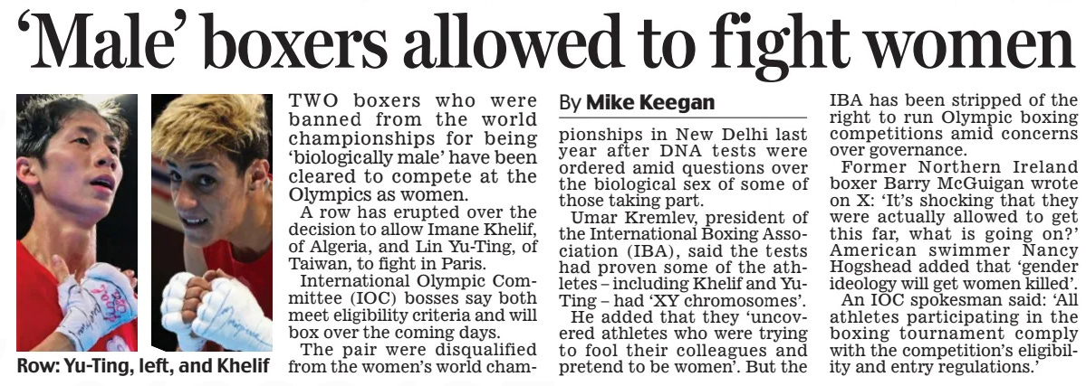 ‘Male’ boxers allowed to fight women Daily Mail30 Jul 2024By Mike Keegan TWO boxers who were banned from the world championships for being ‘biologically male’ have been cleared to compete at the Olympics as women. A row has erupted over the decision to allow Imane Khelif, of Algeria, and Lin Yu-Ting, of Taiwan, to fight in Paris. International Olympic Committee (IOC) bosses say both meet eligibility criteria and will box over the coming days. The pair were disqualified from the women’s world championships in New Delhi last year after DNA tests were ordered amid questions over the biological sex of some of those taking part. Umar Kremlev, president of the International Boxing Association (IBA), said the tests had proven some of the athletes – including Khelif and YuTing – had ‘XY chromosomes’. He added that they ‘uncovered athletes who were trying to fool their colleagues and pretend to be women’. But the IBA has been stripped of the right to run Olympic boxing competitions amid concerns over governance. Former Northern Ireland boxer Barry McGuigan wrote on X: ‘It’s shocking that they were actually allowed to get this far, what is going on?’ American swimmer Nancy Hogshead added that ‘gender ideology will get women killed’. An IOC spokesman said: ‘All athletes participating in the boxing tournament comply with the competition’s eligibility and entry regulations.’ Article Name:‘Male’ boxers allowed to fight women Publication:Daily Mail Author:By Mike Keegan Start Page:4 End Page:4