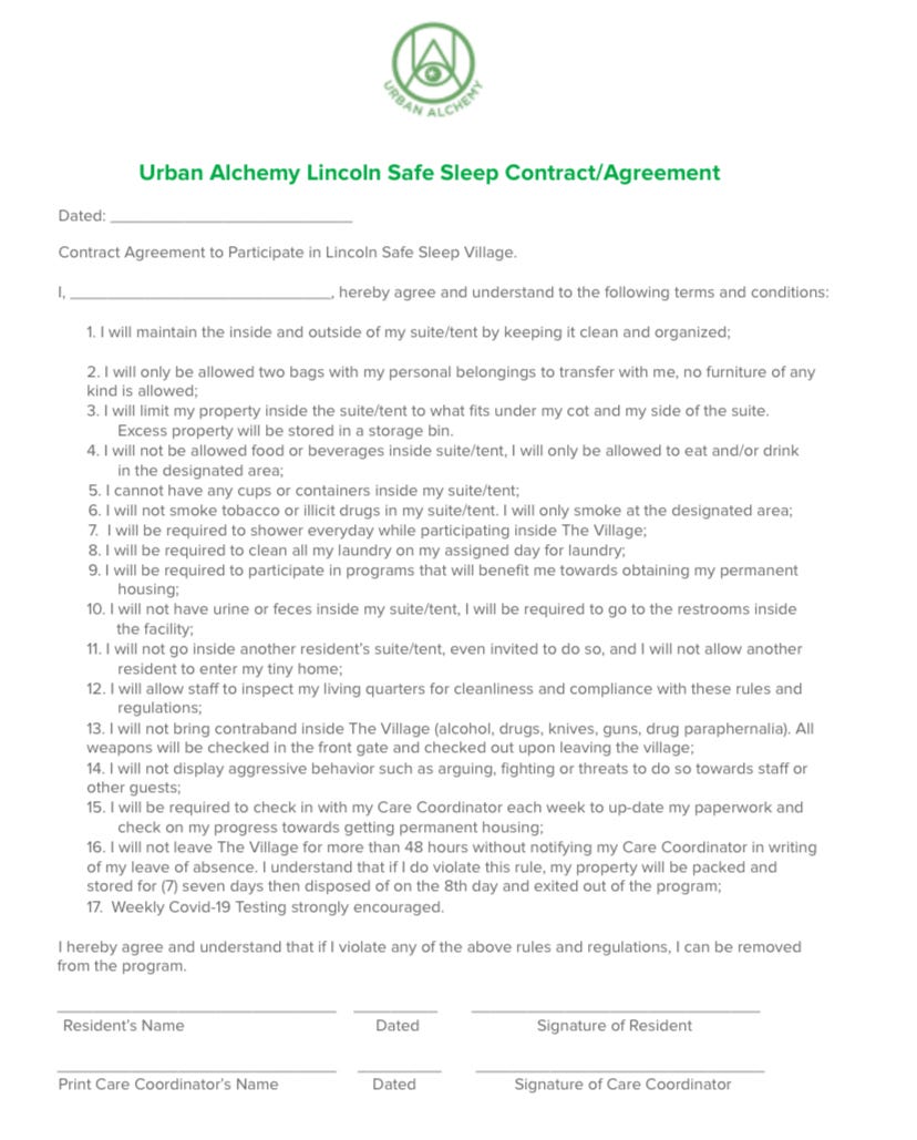 Urban Alchemy Lincoln Safe Sleep Contract/Agreement Dated: __________________________ Contract Agreement to Participate in Lincoln Safe Sleep Village. I, ____________________________, hereby agree and understand to the following terms and conditions: 1. I will maintain the inside and outside of my suite/tent by keeping it clean and organized; 2. I will only be allowed two bags with my personal belongings to transfer with me, no furniture of any kind is allowed; 3. I will limit my property inside the suite/tent to what fits under my cot and my side of the suite. Excess property will be stored in a storage bin. 4. I will not be allowed food or beverages inside suite/tent, I will only be allowed to eat and/or drink in the designated area; 5. I cannot have any cups or containers inside my suite/tent; 6. I will not smoke tobacco or illicit drugs in my suite/tent. I will only smoke at the designated area; 7. I will be required to shower everyday while participating inside The Village; 8. I will be required to clean all my laundry on my assigned day for laundry; 9. I will be required to participate in programs that will benefit me towards obtaining my permanent housing; 10. I will not have urine or feces inside my suite/tent, I will be required to go to the restrooms inside the facility; 11. I will not go inside another resident’s suite/tent, even invited to do so, and I will not allow another resident to enter my tiny home; 12. I will allow staff to inspect my living quarters for cleanliness and compliance with these rules and regulations; 13. I will not bring contraband inside The Village (alcohol, drugs, knives, guns, drug paraphernalia). All weapons will be checked in the front gate and checked out upon leaving the village; 14. I will not display aggressive behavior such as arguing, fighting or threats to do so towards staff or other guests; 15. I will be required to check in with my Care Coordinator each week to up-date my paperwork and check on my progress towards getting permanent housing; 16. I will not leave The Village for more than 48 hours without notifying my Care Coordinator in writing of my leave of absence. I understand that if I do violate this rule, my property will be packed and stored for (7) seven days then disposed of on the 8th day and exited out of the program; 17. Weekly Covid-19 Testing strongly encouraged. I hereby agree and understand that if I violate any of the above rules and regulations, I can be removed from the program. ______________________________ _________ _______________________________ Resident’s Name Dated Signature of Resident ______________________________ _________ _______________________________ Print Care Coordinator’s Name Dated Signature of Care Coordinator