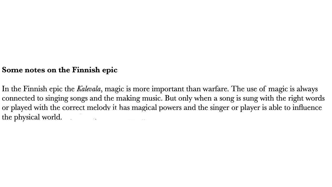 Some notes on the Finnish epic In the Finnish epic the Kalevala, magic is more important than warfare. The use of magic is always connected to singing songs and the making music. But only when a song is sung with the right words or played with the correct melody it has magical powers and the singer or player is able to influence the physical world. 