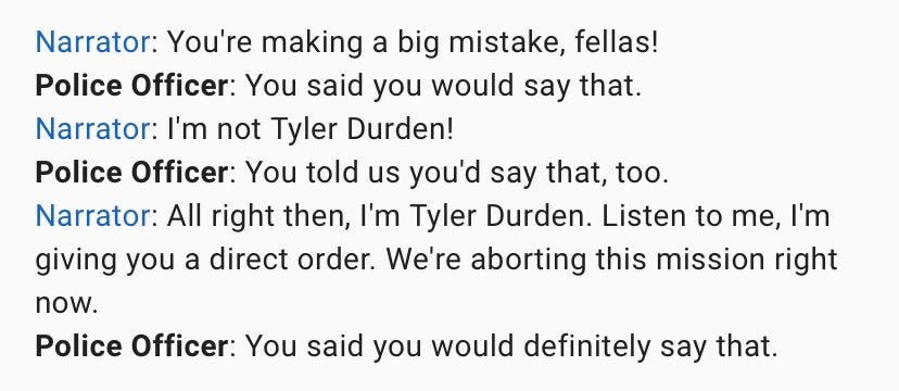 Narrator: You're making a big mistake, fellas!
Police Officer: You said you would say that.
Narrator: I'm not Tyler Durden!
Police Officer: You told us you'd say that, too.
Narrator: All right then, I'm Tyler Durden. Listen to me, I'm giving you a direct order. We're aborting this mission right now.
Police Officer: You said you would definitely say that.