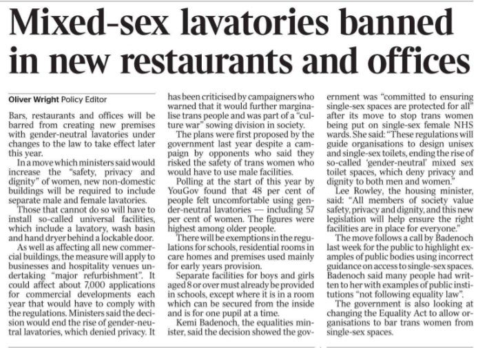 Mixed-sex lavatories banned in new restaurants and offices Oliver Wright - Policy Editor Bars, restaurants and offices will be barred from creating new premises with gender-neutral lavatories under changes to the law to take effect later this year.  In a move which ministers said would increase the “safety, privacy and dignity” of women, new non-domestic buildings will be required to include separate male and female lavatories.  Those that cannot do so will have to install so-called universal facilities, which include a lavatory, wash basin and hand dryer behind a lockable door.  As well as affecting all new commercial buildings, the measure will apply to businesses and hospitality venues undertaking “major refurbishment”. It could affect about 7,000 applications for commercial developments each year that would have to comply with the regulations. Ministers said the decision would end the rise of gender-neutral lavatories, which denied privacy. It has been criticised by campaigners who warned that it would further marginalise trans people and was part of a “culture war” sowing division in society.  The plans were first proposed by the government last year despite a campaign by opponents who said they risked the safety of trans women who would have to use male facilities.  Polling at the start of this year by YouGov found that 48 per cent of people felt uncomfortable using gender-neutral lavatories — including 57 per cent of women. The figures were highest among older people.  There will be exemptions in the regulations for schools, residential rooms in care homes and premises used mainly for early years provision.  Separate facilities for boys and girls aged 8 or over must already be provided in schools, except where it is in a room which can be secured from the inside and is for one pupil at a time.  Kemi Badenoch, the equalities minister, said the decision showed the government was “committed to ensuring single-sex spaces are protected for all” after its move to stop trans women being put on single-sex female NHS wards. She said: “These regulations will guide organisations to design unisex and single-sex toilets, ending the rise of so-called ‘gender-neutral’ mixed sex toilet spaces, which deny privacy and dignity to both men and women.”  Lee Rowley, the housing minister, said: “All members of society value safety, privacy and dignity, and this new legislation will help ensure the right facilities are in place for everyone.”  The move follows a call by Badenoch last week for the public to highlight examples of public bodies using incorrect guidance on access to single-sex spaces.  Badenoch said many people had written to her with examples of public institutions “not following equality law”.  The government is also looking at changing the Equality Act to allow organisations to bar trans women from single-sex spaces.