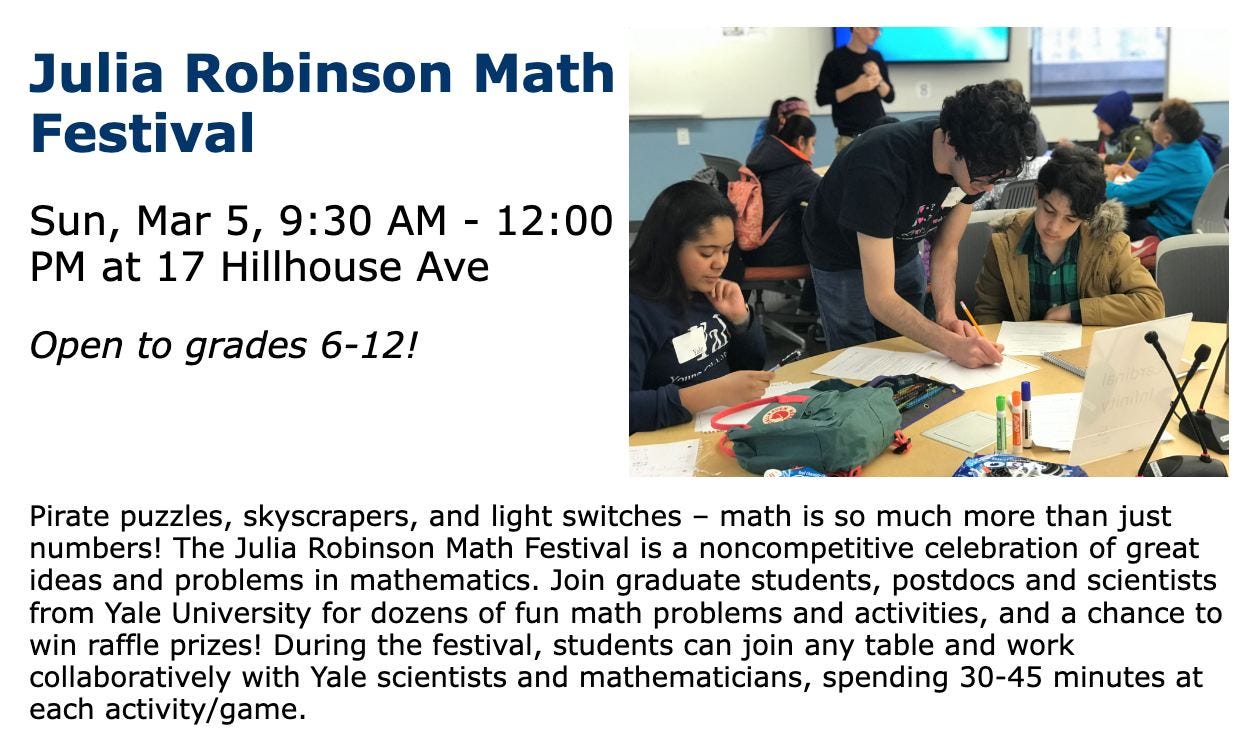 May be an image of 6 people, people standing and text that says 'Julia Robinson Math Festival Sun, Mar 5, 9:30 AM 12:00 PM at 17 Hillhouse Ave Open to grades 6-12! Pirate puzzles, skyscrapers, and light switches math is so much more than just numbers! The Julia Robinson Math Festival is a noncompetitive celebration of great ideas and problems in mathematics. Join graduate students, postdocs and scientists from Yale University for dozens of fun math problems and activities, and a chance to win raffle prizes! During the festival, students can join any table and work collaboratively with Yale scientists and mathematicians, spending 30-45 minutes at each avty/game'