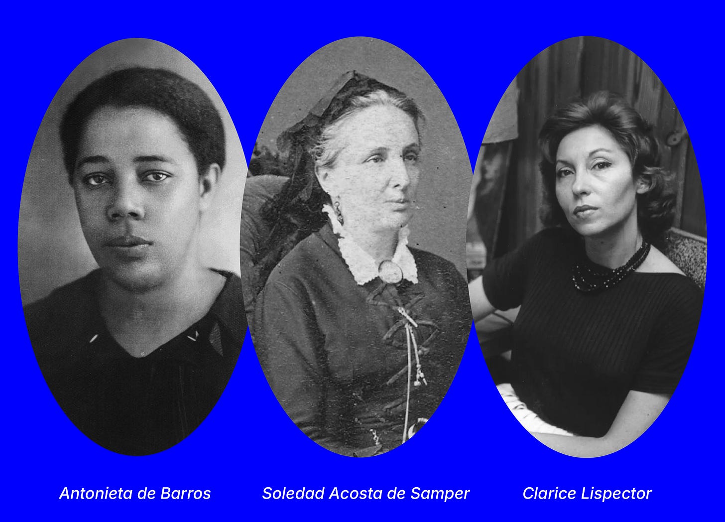 Black and white portraits of de Barros, Acosta de Samper, and Lispector. de Barros is pictured as a young Black woman in a dark top, facing the camera with a serious but open expression. de Sampler wears a bonnet and dark laced up dress and smiles slightly, she is a white woman with light hair under the bonnet. Lispector is a white woman with a glamorous sixties hairstyle and a small smile.