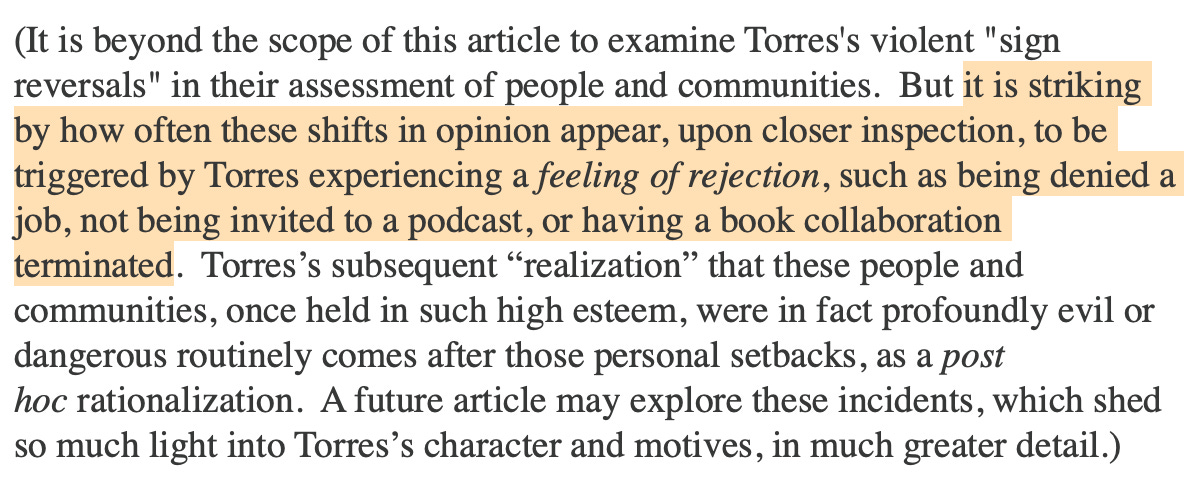(It is beyond the scope of this article to examine Torres's violent "sign reversals" in their assessment of people and communities.  But it is striking by how often these shifts in opinion appear, upon closer inspection, to be triggered by Torres experiencing a feeling of rejection, such as being denied a job, not being invited to a podcast, or having a book collaboration terminated.  Torres’s subsequent “realization” that these people and communities, once held in such high esteem, were in fact profoundly evil or dangerous routinely comes after those personal setbacks, as a post hoc rationalization.  A future article may explore these incidents, which shed so much light into Torres’s character and motives, in much greater detail.)