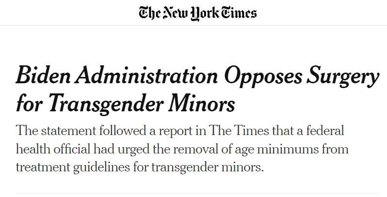 Headline from the New York Times on June 28th: SUBSCRIBE FOR $1/WEEK
 LOG IN
 Biden Administration Opposes Surgery for Transgender Minors
 The statement followed a report in The Times that a federal health official had urged the removal of age minimums from treatment guidelines for transgender minors.