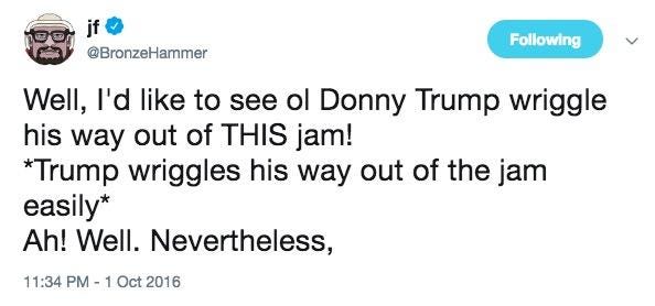 Following @BronzeHammer Well, I'd like to see ol Donny Trump wriggle his way out of THIS jam! Trump wriggles his way out of the jam easily* Ah! Well. Nevertheless, 11:34 PM-1 Oct 2016