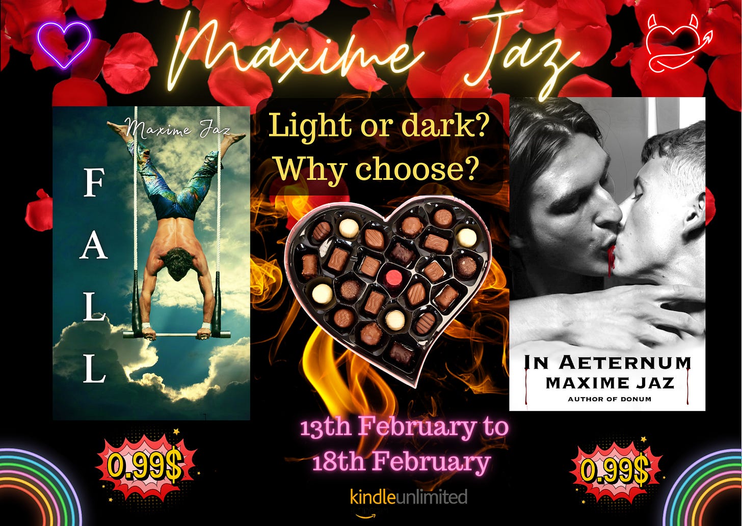 Promo pic black background with red roses falling on top. Maxime Jaz in yellow neon handwritten font a purple neon heart on the right, and a red neon devil heart on the left. Right side cover of Fall, an acrobat doing a handstand on a trapeze stand, half-naked, in colorful pants on a cloudy sky background. Middle yellow text Light or dark? Why choose? a heart-shaped box of chocolates. neon pink text 13th February to 18th February. On the left cover of In Aeternum, in greyscale, two men kissing, blood between their lips. Price tags under the books 0.99 USD. KU logo at the bottom. Bottom corners have neon rainbows. 