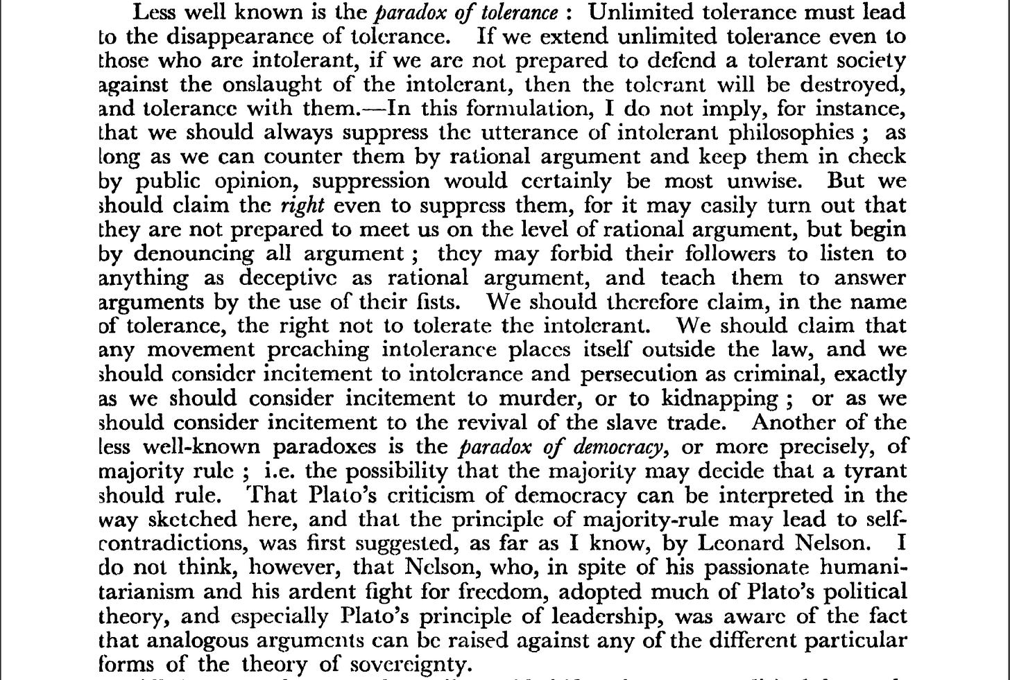 Less well known is the paradox of tolerance : Unlimited tolerance must lead to the disappearance of tolerance. If we extend unlimited tolerance even to those who are intolerant, if we are not prepared to defend a tolerant society against the onslaught of the intolerant, then the tolerant will be destroyed, and tolerance with them. In this formulation, I do not imply, for instance, that we should always suppress the utterance of intolerant philosophies ; as long as we can counter them by rational argument and keep them in check by public opinion, suppression would certainly be most unwise. But weshould claim the right even to suppress them, for it may easily turn out that they are not prepared to meet us on the level of rational argument, but begin by denouncing all argument ; they may forbid their followers to listen to anything as deceptive as rational argument, and teach them to answer arguments by the use of their fists. We should therefore claim, in the nameof tolerance, the right not to tolerate the intolerant. We should claim that any movement preaching intolerance places itself outside the law, and we should consider incitement to intolerance and persecution as criminal, exactly as we should consider incitement to murder, or to kidnapping ; or as we should consider incitement to the revival of the slave trade. Another of the less well-known paradoxes is the paradox of democracy, or more precisely, of majority rule ; i.e. the possibility that the majority may decide that a tyrant should rule. That Plato's criticism of democracy can be interpreted in the way sketched here, and that the principle of majority-rule may lead to self contradictions, was first suggested, as far as I know, by Leonard Nelson. I do not think, however, that Nelson, who, in spite of his passionate humanitarianism and his ardent fight for freedom, adopted much of Plato's political theory, and especially Plato's principle of leadership, was aware of the fact that analogous arguments can be raised against any of the different particular forms of the theory of sovereignty.