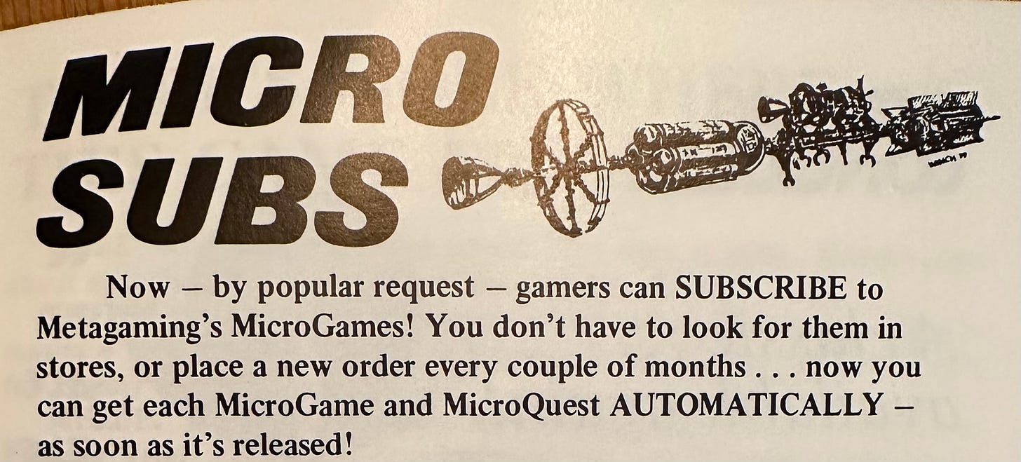 MICRO SUBS Now - by popular request - gamers can SUBSCRIBE to Metagaming's MicroGames! You don't have to look for them in stores, or place a new order every couple of months . .. now you can get each MicroGame and MicroOuest AUTOMATICALLY _ as soon as it's released!