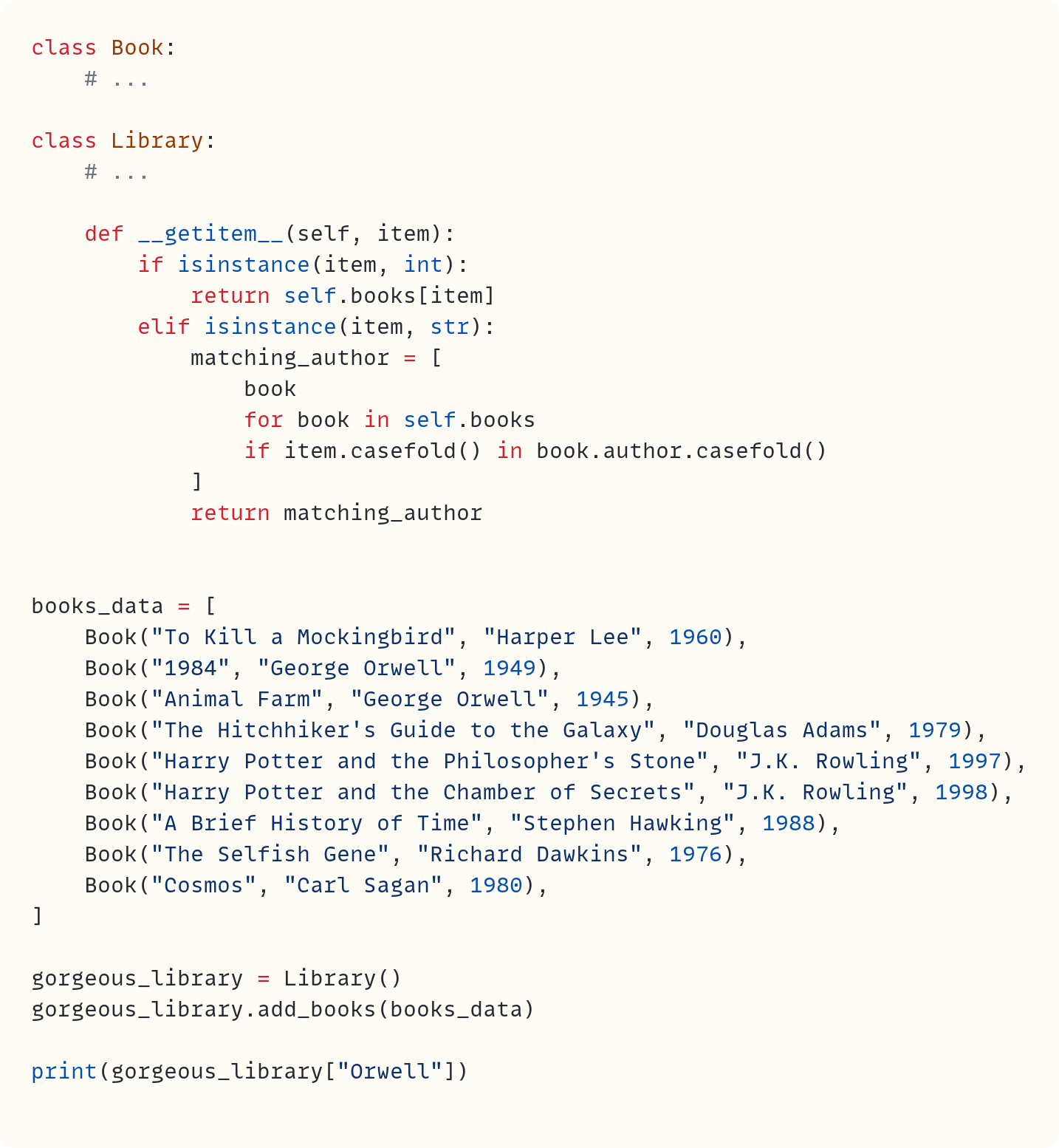 class Book:     # ...  class Library:     # ...      def __getitem__(self, item):         if isinstance(item, int):             return self.books[item]         elif isinstance(item, str):             matching_author = [                 book                 for book in self.books                 if item.casefold() in book.author.casefold()             ]             return matching_author   books_data = [     Book("To Kill a Mockingbird", "Harper Lee", 1960),     Book("1984", "George Orwell", 1949),     Book("Animal Farm", "George Orwell", 1945),     Book("The Hitchhiker's Guide to the Galaxy", "Douglas Adams", 1979),     Book("Harry Potter and the Philosopher's Stone", "J.K. Rowling", 1997),     Book("Harry Potter and the Chamber of Secrets", "J.K. Rowling", 1998),     Book("A Brief History of Time", "Stephen Hawking", 1988),     Book("The Selfish Gene", "Richard Dawkins", 1976),     Book("Cosmos", "Carl Sagan", 1980), ]  gorgeous_library = Library() gorgeous_library.add_books(books_data)  print(gorgeous_library["Orwell"])