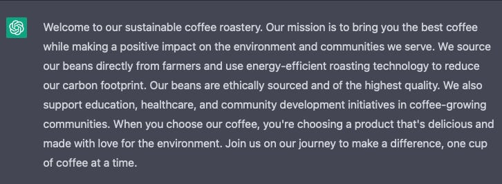 Screenshot of words: Welcome to our sustainable coffee roastery. Our mission is to bring you the best coffee while making a positive impact on the environment and communities we serve. We source our beans directly from farmers and use energy-efficient roasting technology to reduce our carbon footprint. Our beans are ethically sourced and of the highest quality. We also support education, healthcare, and community development initiatives in coffee-growing communities. When you choose our coffee, you're choosing a product that's delicious and made with love for the environment. Join us on our journey to make a difference, one cup of coffee at a time.